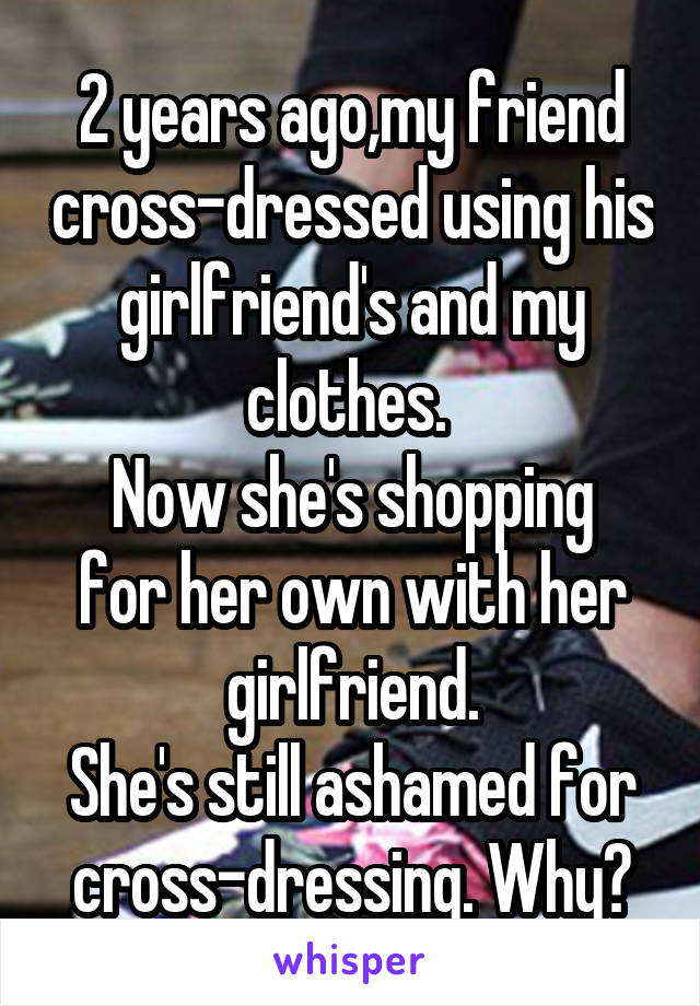 2 years ago,my friend cross-dressed using his girlfriend's and my clothes. 
Now she's shopping for her own with her girlfriend.
She's still ashamed for cross-dressing. Why?