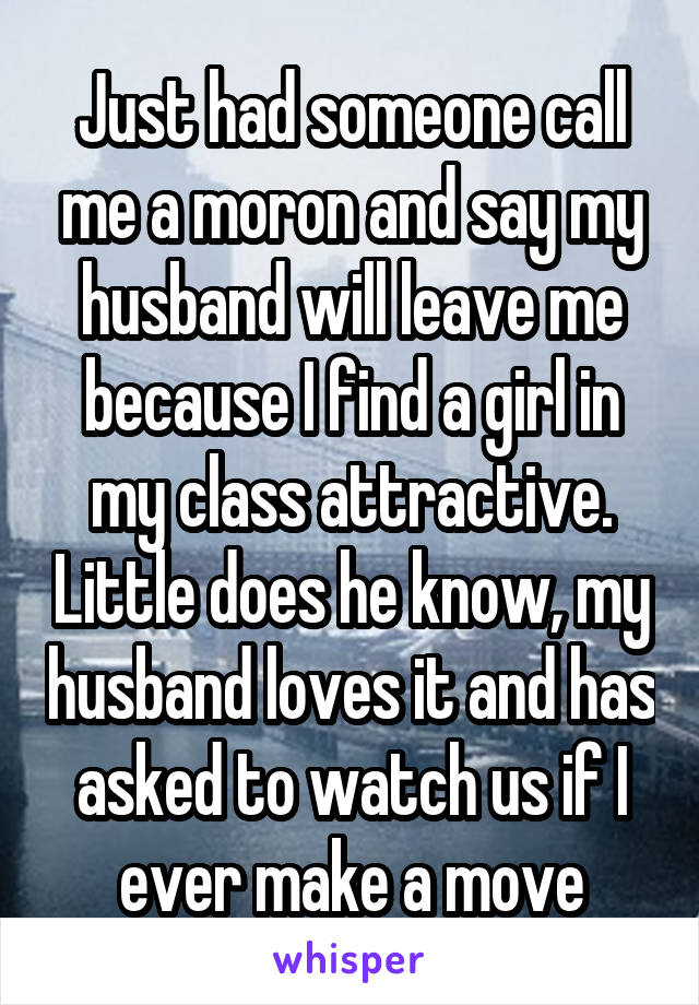 Just had someone call me a moron and say my husband will leave me because I find a girl in my class attractive. Little does he know, my husband loves it and has asked to watch us if I ever make a move