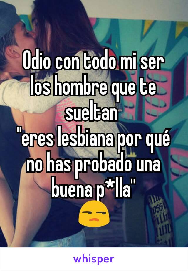 Odio con todo mi ser los hombre que te sueltan 
"eres lesbiana por qué no has probado una buena p*lla"
😒