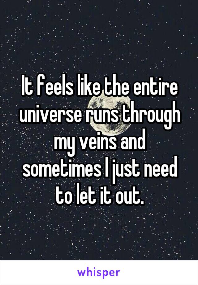 It feels like the entire universe runs through my veins and sometimes I just need to let it out.