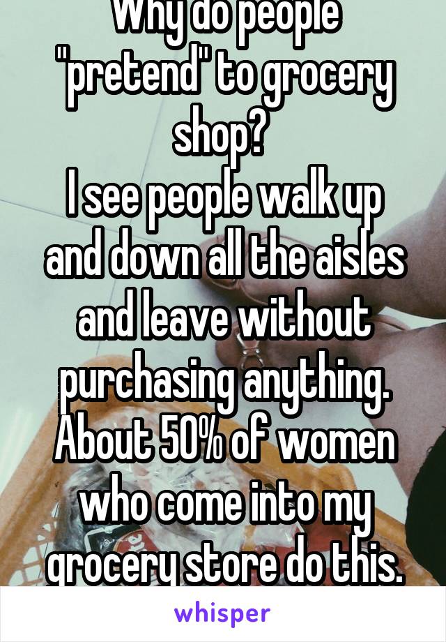 Why do people "pretend" to grocery shop? 
I see people walk up and down all the aisles and leave without purchasing anything. About 50% of women who come into my grocery store do this. Why????