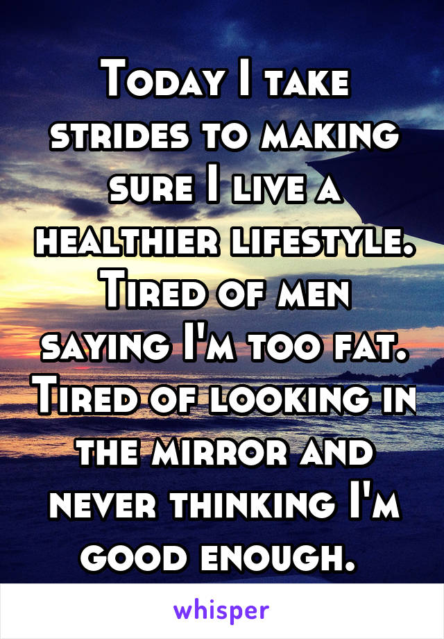 Today I take strides to making sure I live a healthier lifestyle. Tired of men saying I'm too fat. Tired of looking in the mirror and never thinking I'm good enough. 