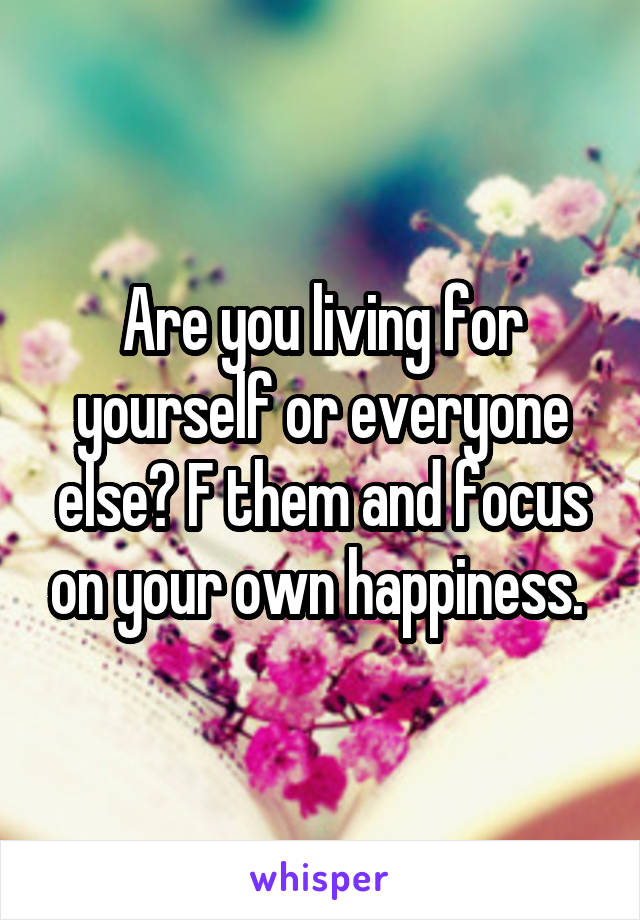 Are you living for yourself or everyone else? F them and focus on your own happiness. 