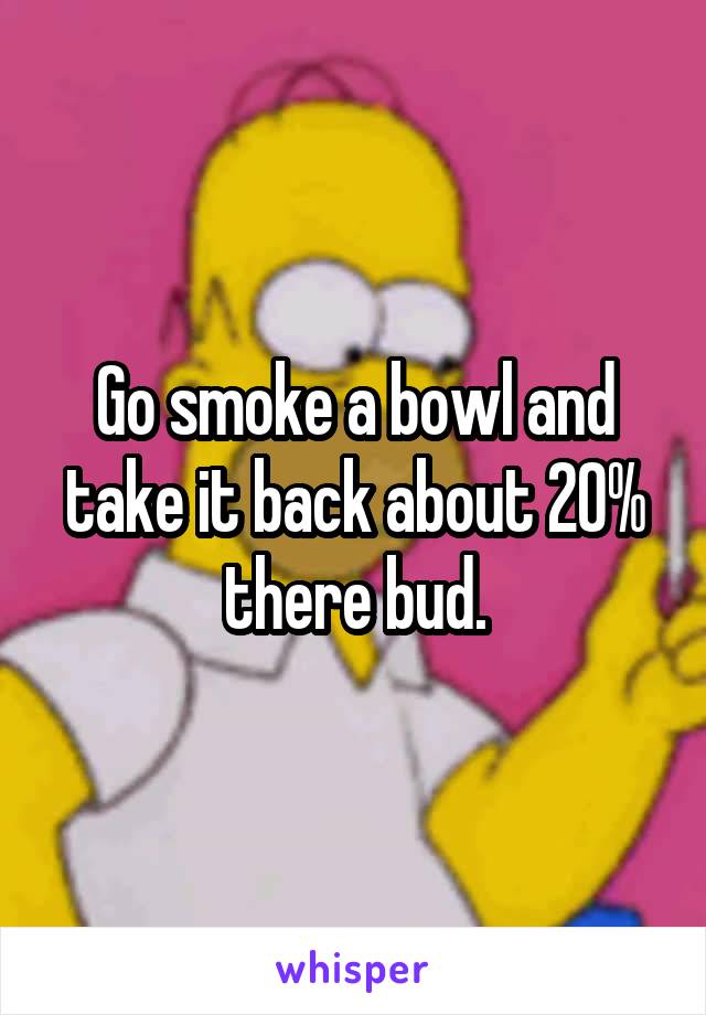 Go smoke a bowl and take it back about 20% there bud.