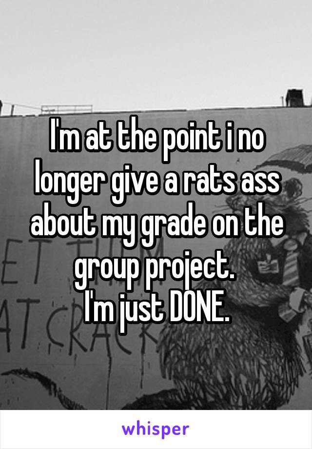 I'm at the point i no longer give a rats ass about my grade on the group project. 
I'm just DONE.