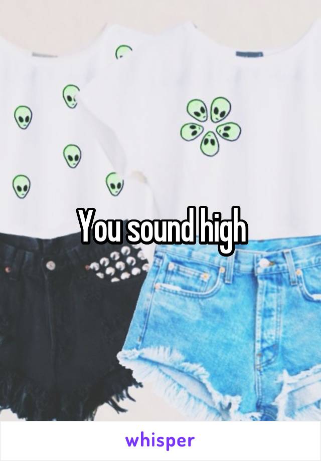 You sound high