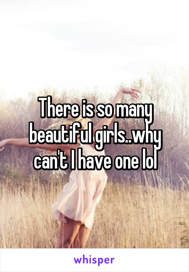 There is so many beautiful girls..why can't I have one lol