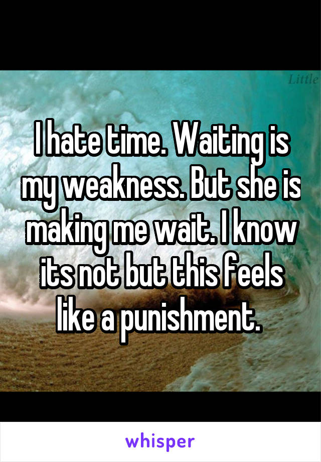 I hate time. Waiting is my weakness. But she is making me wait. I know its not but this feels like a punishment. 