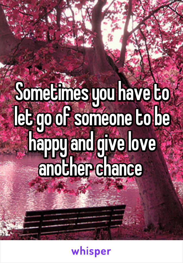 Sometimes you have to let go of someone to be happy and give love another chance 