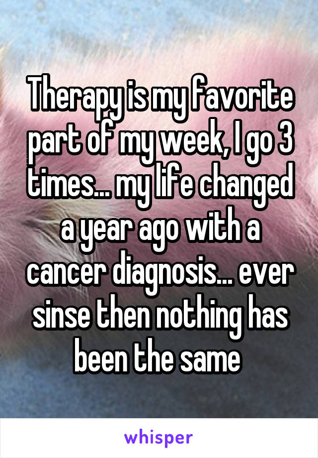 Therapy is my favorite part of my week, I go 3 times... my life changed a year ago with a cancer diagnosis... ever sinse then nothing has been the same 