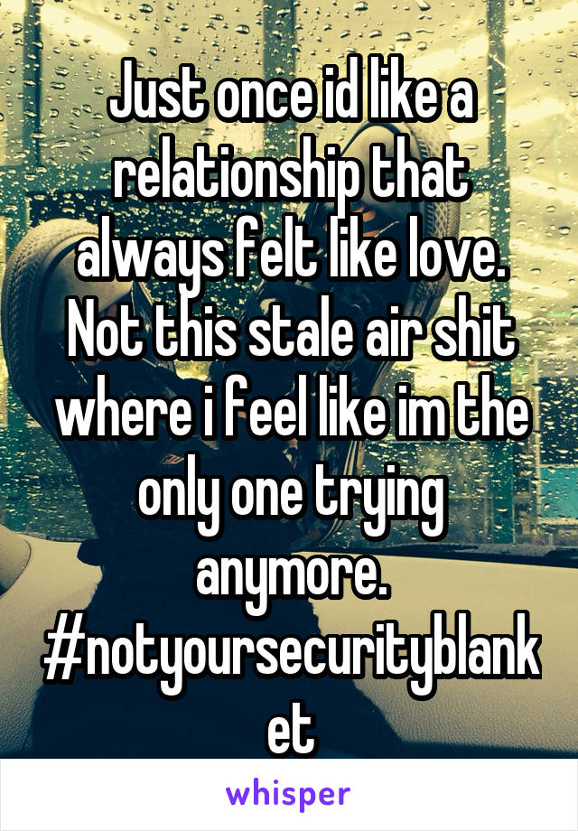 Just once id like a relationship that always felt like love. Not this stale air shit where i feel like im the only one trying anymore. #notyoursecurityblanket