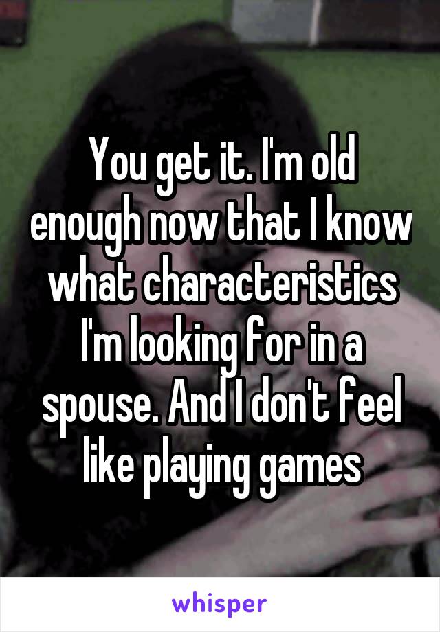 You get it. I'm old enough now that I know what characteristics I'm looking for in a spouse. And I don't feel like playing games