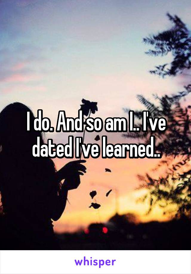 I do. And so am I.. I've dated I've learned..