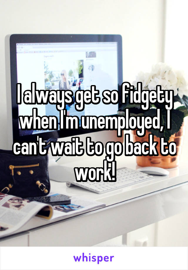 I always get so fidgety when I'm unemployed, I can't wait to go back to work!