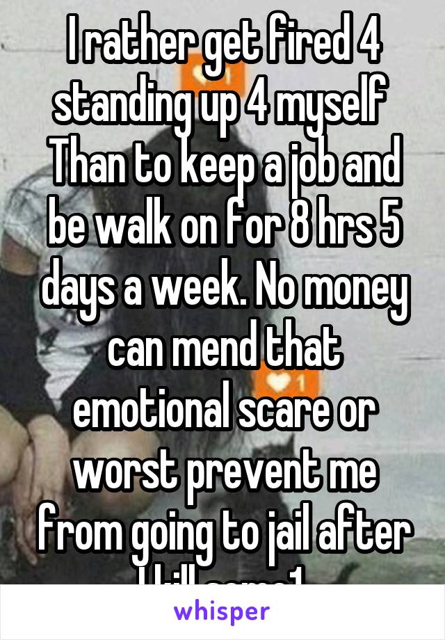 I rather get fired 4 standing up 4 myself 
Than to keep a job and be walk on for 8 hrs 5 days a week. No money can mend that emotional scare or worst prevent me from going to jail after I kill some1 