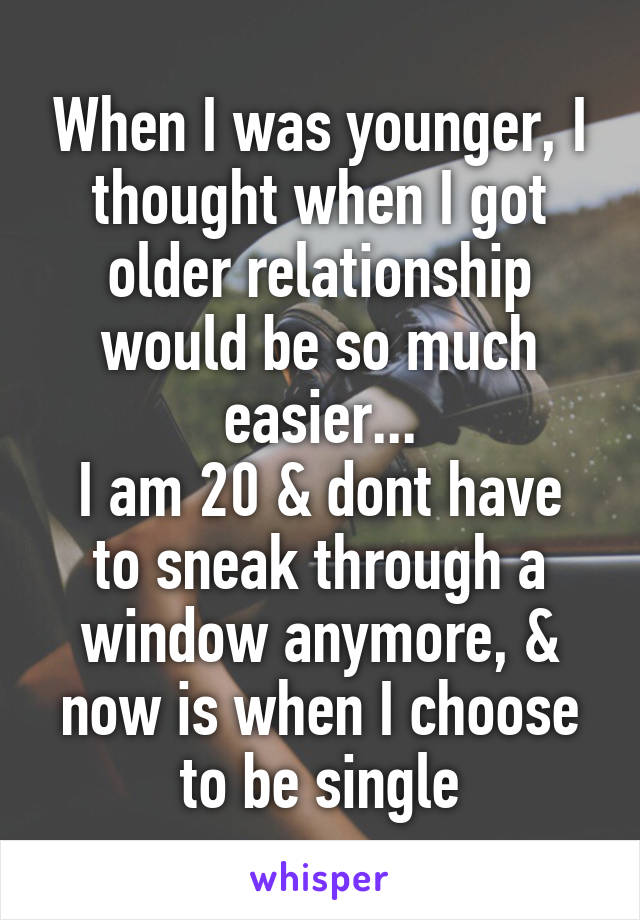 When I was younger, I thought when I got older relationship would be so much easier...
I am 20 & dont have to sneak through a window anymore, & now is when I choose to be single