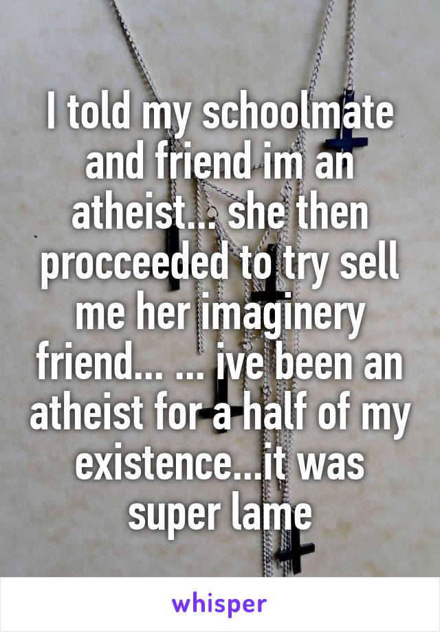 I told my schoolmate and friend im an atheist... she then procceeded to try sell me her imaginery friend... ... ive been an atheist for a half of my existence...it was super lame