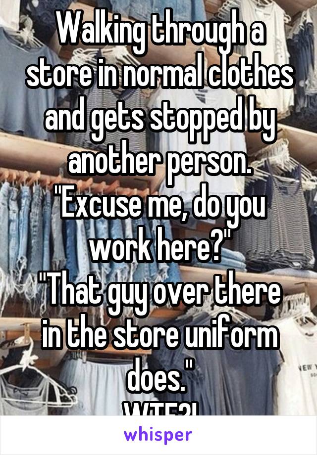 Walking through a store in normal clothes and gets stopped by another person.
"Excuse me, do you work here?"
"That guy over there in the store uniform does."
WTF?!