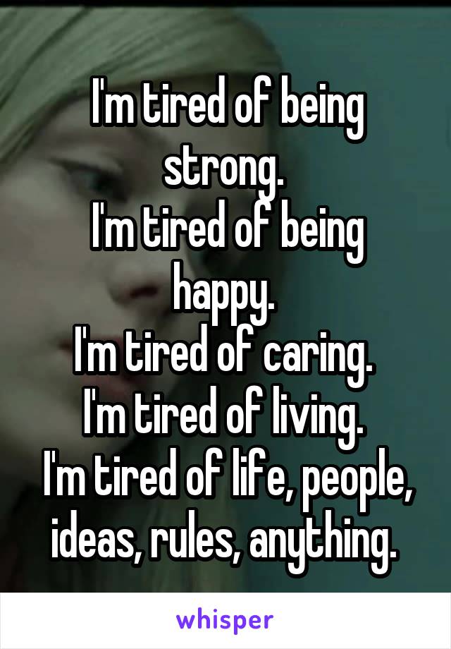 I'm tired of being strong. 
I'm tired of being happy. 
I'm tired of caring. 
I'm tired of living. 
I'm tired of life, people, ideas, rules, anything. 