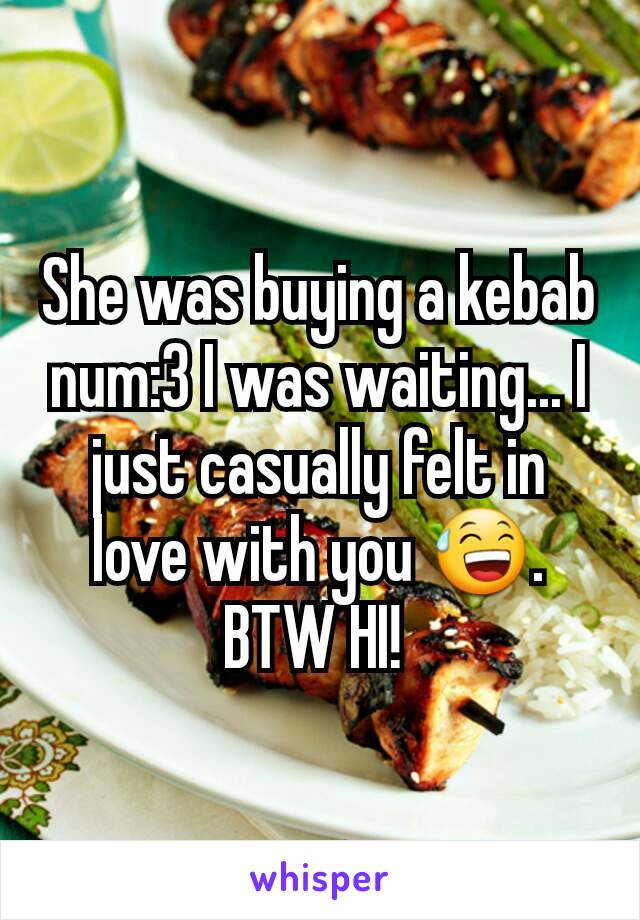 She was buying a kebab num:3 I was waiting... I just casually felt in love with you 😅. BTW HI! 