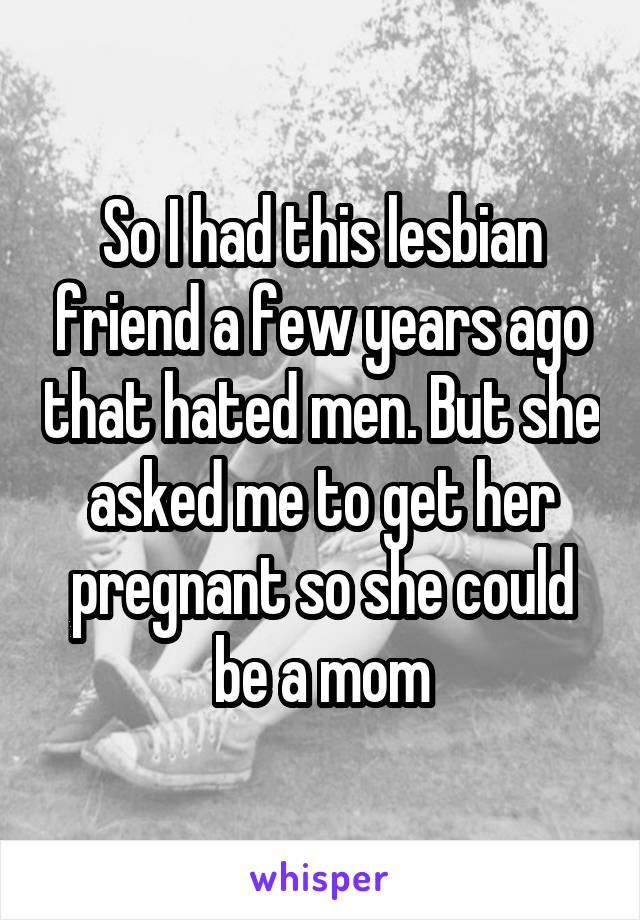 So I had this lesbian friend a few years ago that hated men. But she asked me to get her pregnant so she could be a mom