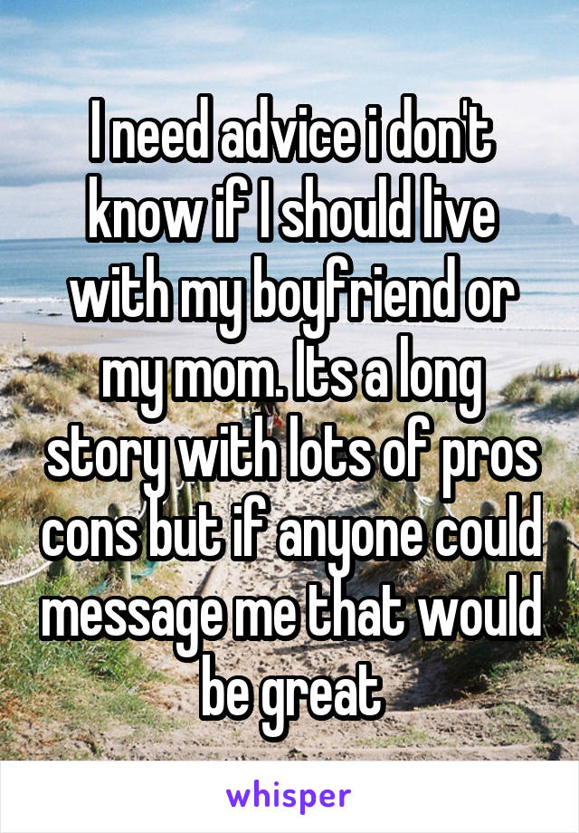 I need advice i don't know if I should live with my boyfriend or my mom. Its a long story with lots of pros cons but if anyone could message me that would be great