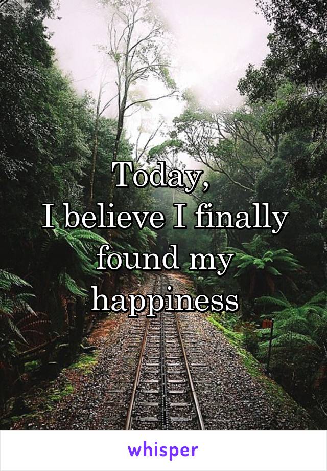 Today, 
I believe I finally found my happiness