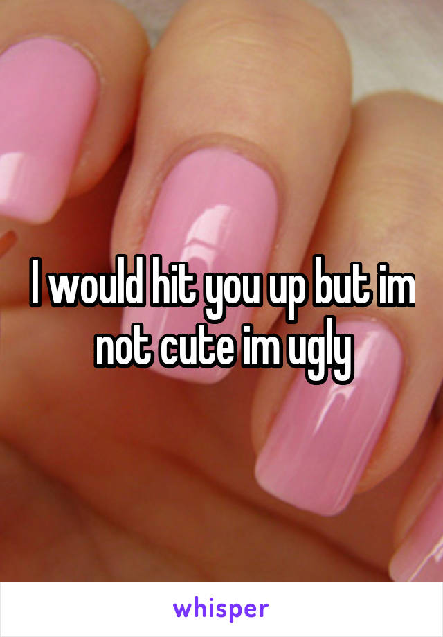 I would hit you up but im not cute im ugly