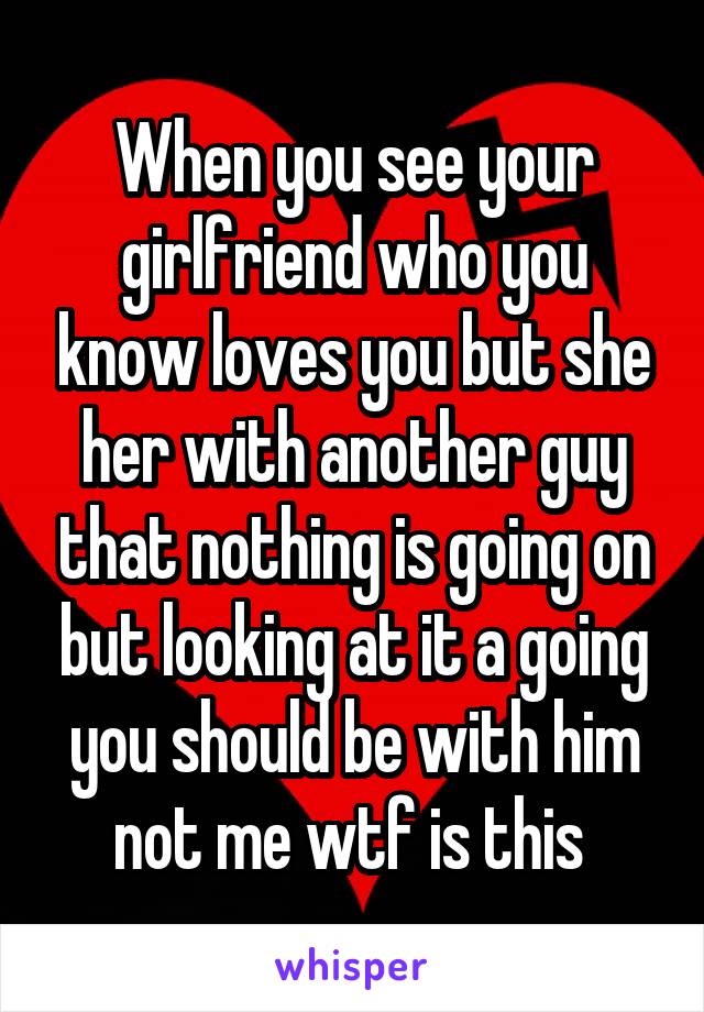 When you see your girlfriend who you know loves you but she her with another guy that nothing is going on but looking at it a going you should be with him not me wtf is this 