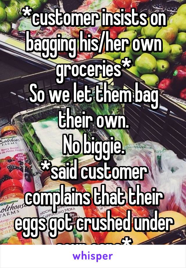 *customer insists on bagging his/her own groceries*
So we let them bag their own.
No biggie.
*said customer complains that their eggs got crushed under soup cans*