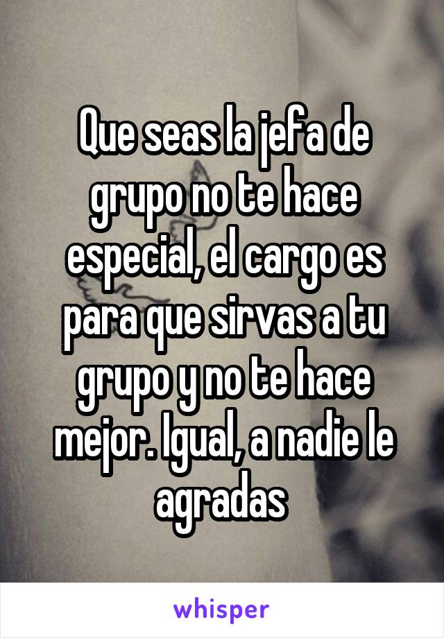 Que seas la jefa de grupo no te hace especial, el cargo es para que sirvas a tu grupo y no te hace mejor. Igual, a nadie le agradas 