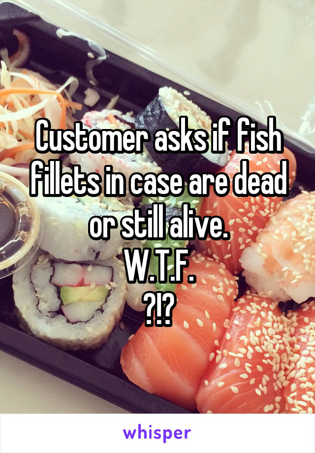 Customer asks if fish fillets in case are dead or still alive.
W.T.F.
?!?