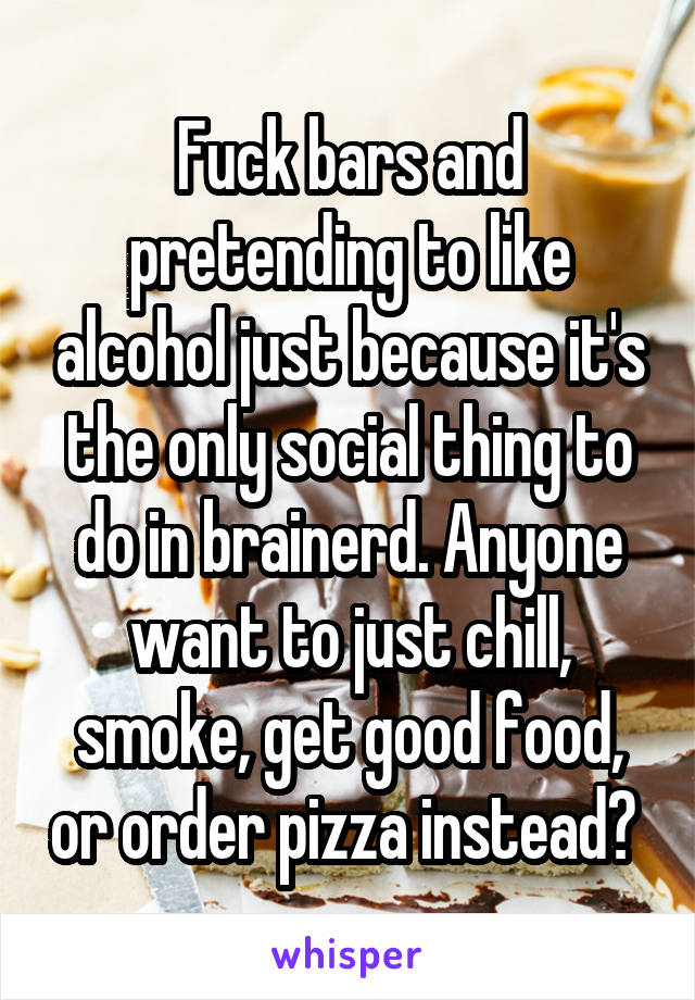 Fuck bars and pretending to like alcohol just because it's the only social thing to do in brainerd. Anyone want to just chill, smoke, get good food, or order pizza instead? 