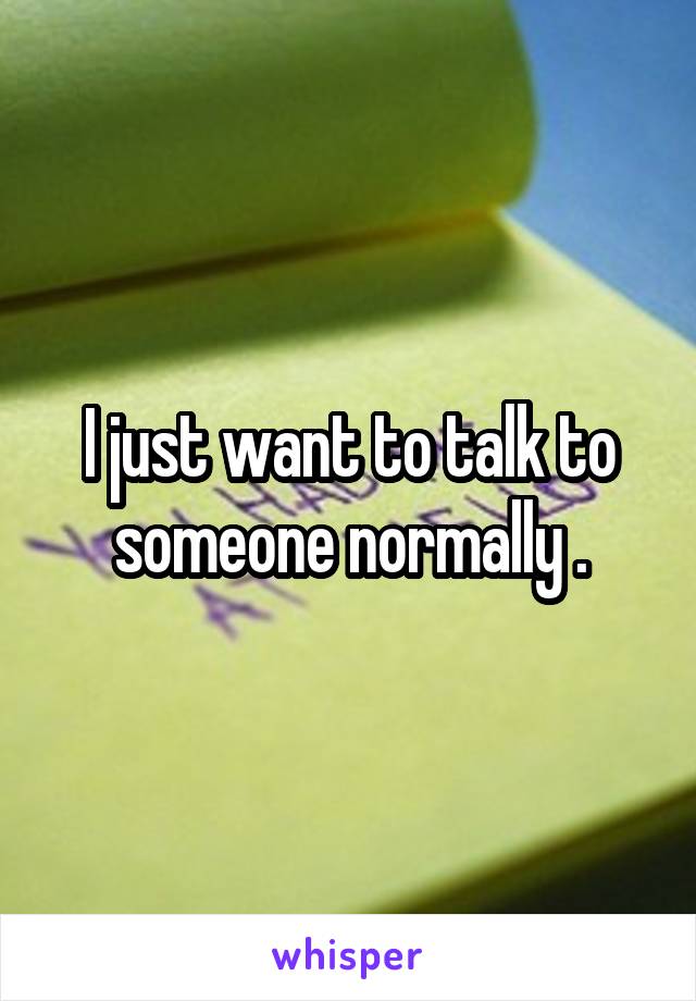 I just want to talk to someone normally .