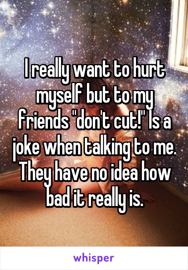 I really want to hurt myself but to my friends "don't cut!" Is a joke when talking to me.
They have no idea how bad it really is.