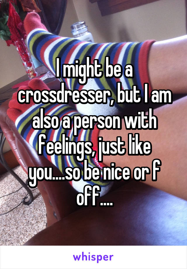 I might be a crossdresser, but I am also a person with feelings, just like you....so be nice or f off....