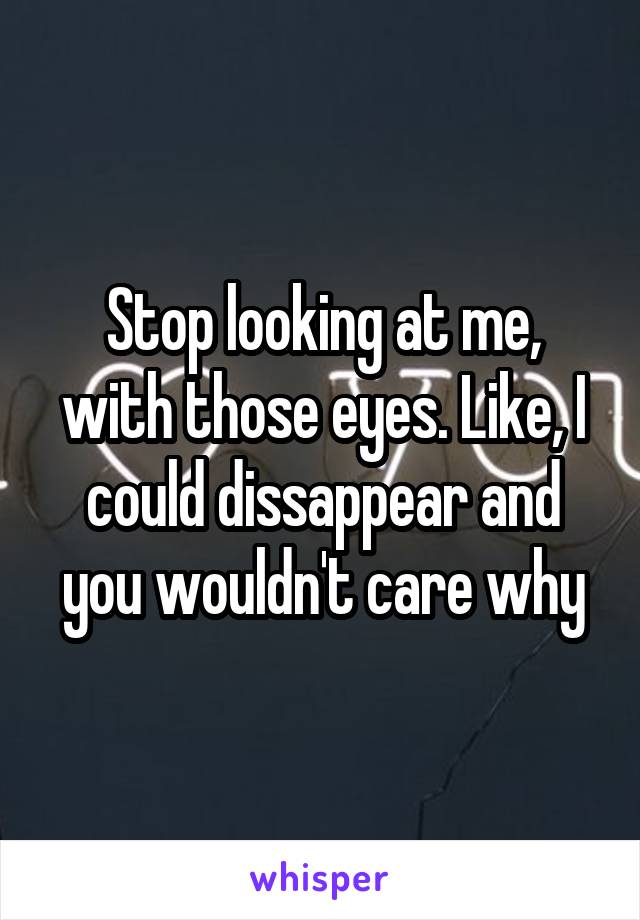 Stop looking at me, with those eyes. Like, I could dissappear and you wouldn't care why