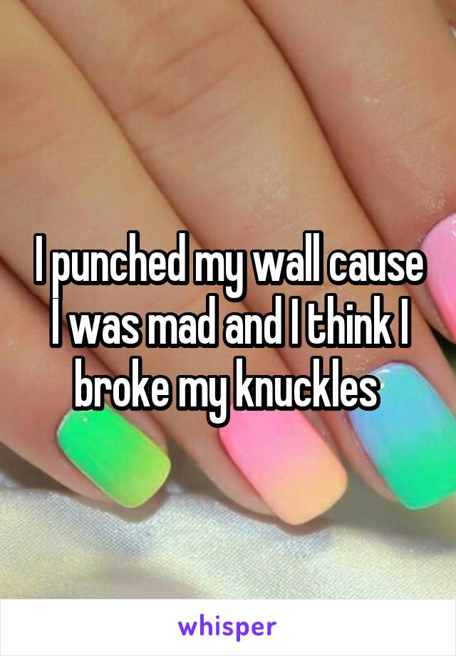 I punched my wall cause I was mad and I think I broke my knuckles 