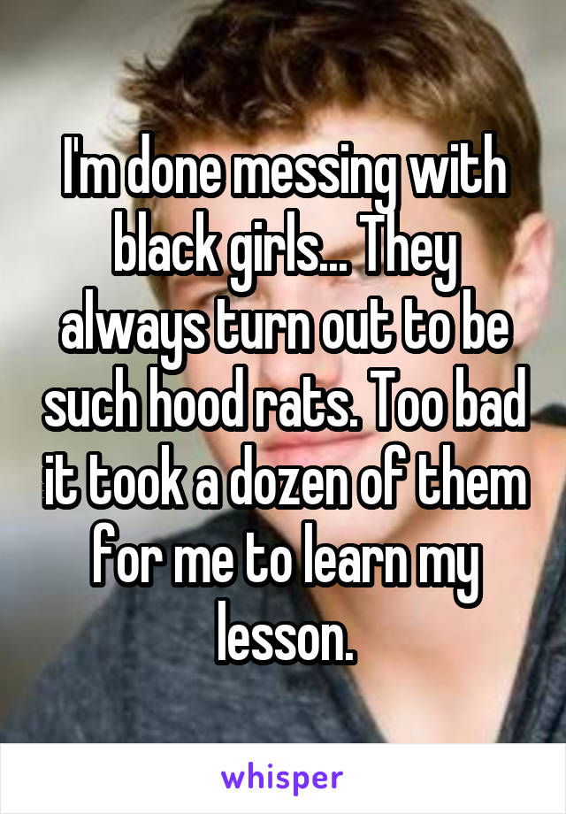 I'm done messing with black girls... They always turn out to be such hood rats. Too bad it took a dozen of them for me to learn my lesson.