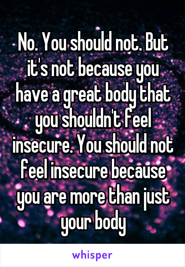 No. You should not. But it's not because you have a great body that you shouldn't feel insecure. You should not feel insecure because you are more than just your body