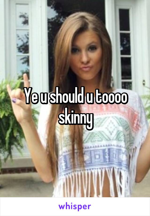 Ye u should u toooo skinny