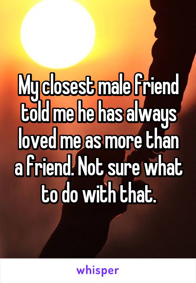 My closest male friend told me he has always loved me as more than a friend. Not sure what to do with that.