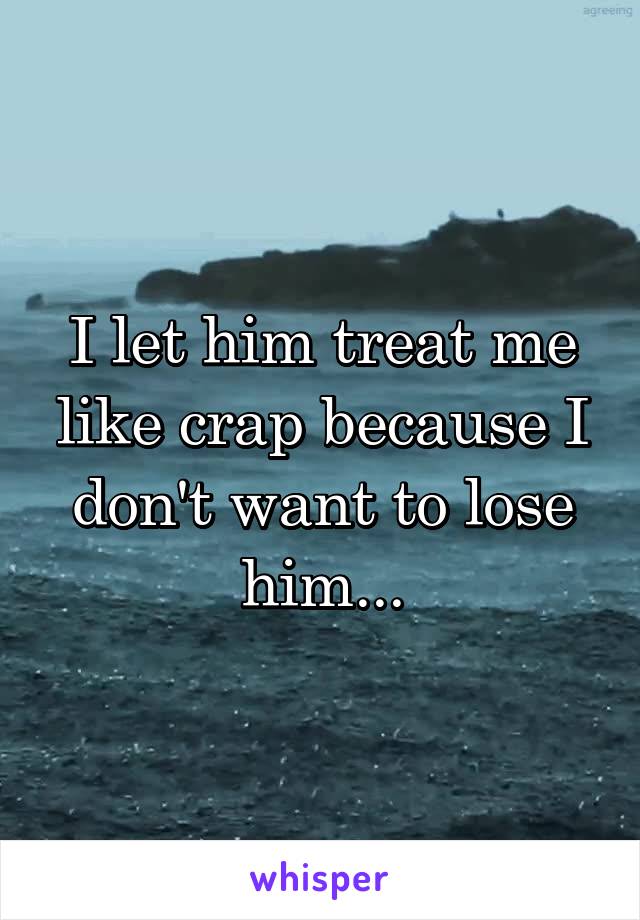 I let him treat me like crap because I don't want to lose him...