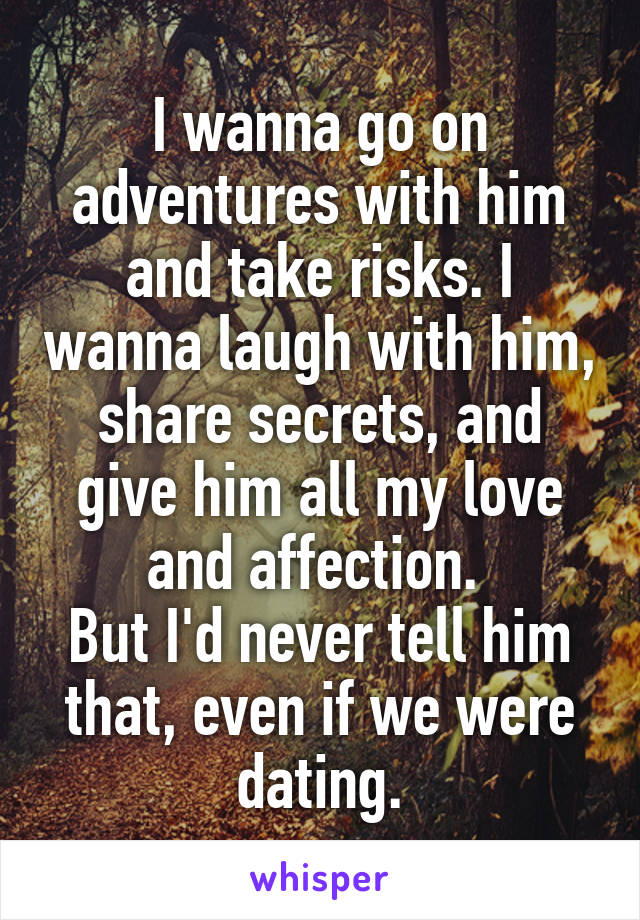 I wanna go on adventures with him and take risks. I wanna laugh with him, share secrets, and give him all my love and affection. 
But I'd never tell him that, even if we were dating.