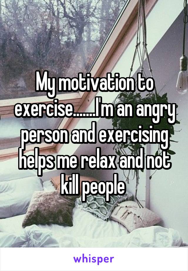 My motivation to exercise.......I'm an angry person and exercising helps me relax and not kill people 