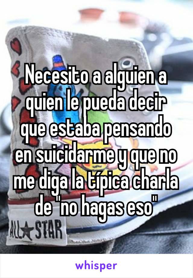 Necesito a alguien a quien le pueda decir que estaba pensando en suicidarme y que no me diga la típica charla de "no hagas eso"