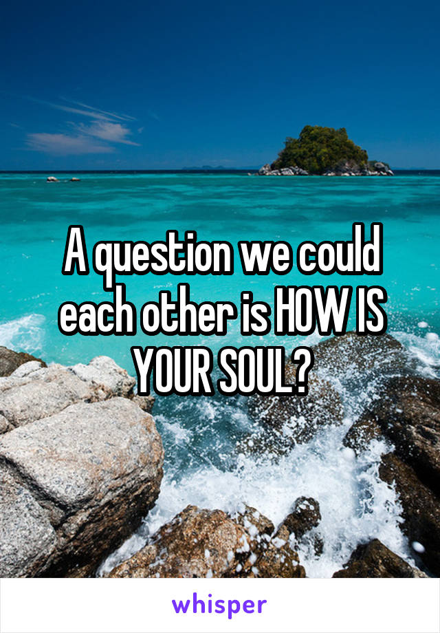 A question we could each other is HOW IS YOUR SOUL?