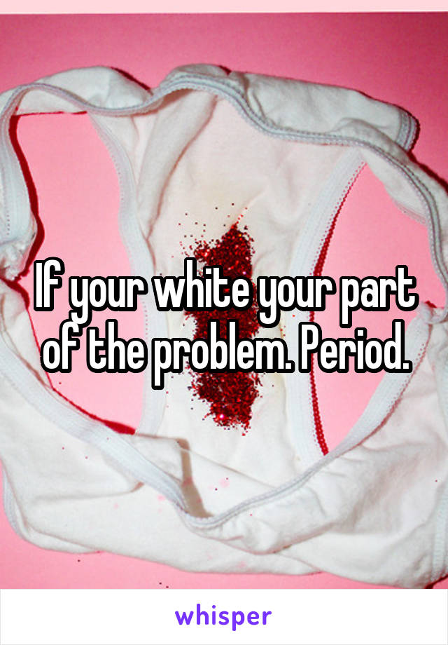 If your white your part of the problem. Period.