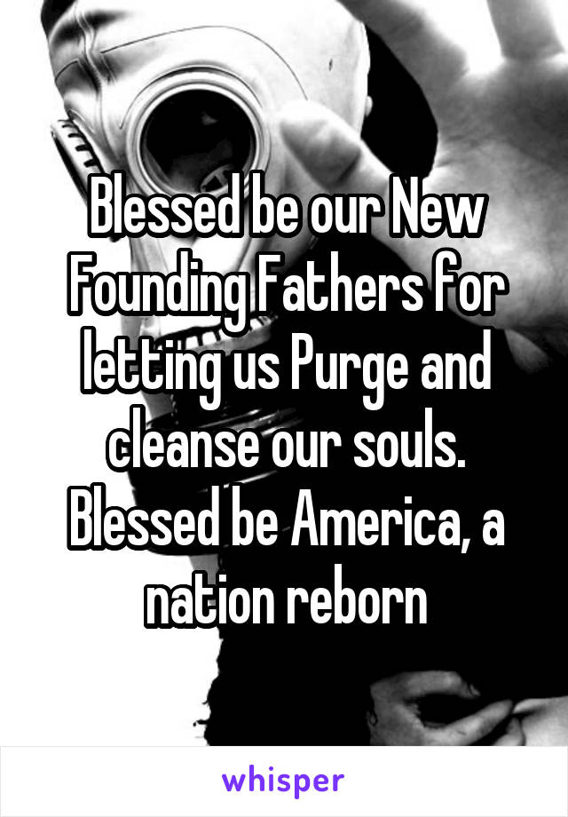 Blessed be our New Founding Fathers for letting us Purge and cleanse our souls. Blessed be America, a nation reborn