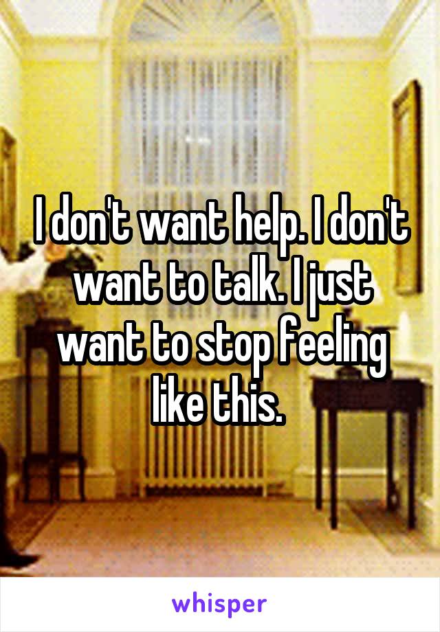 I don't want help. I don't want to talk. I just want to stop feeling like this. 